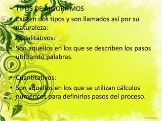 • TIPOS DE ALGORITMOS
• Existen dos tipos y son llamados así por su
naturaleza:
• Cualitativos:
• Son aquellos en los que se describen los pasos
utilizando palabras.
•
• Cuantitativos:
• Son aquellos en los que se utilizan cálculos
numéricos para definirlos pasos del proceso.
 