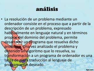 análisis
• La resolución de un problema mediante un
ordenador consiste en el proceso que a partir de la
descripción de un problema, expresado
habitualmente en lenguaje natural y en términos
propios del dominio del problema, permite
desarrollar un programa que resuelva dicho
problema. Una vez analizado el problema y
obtenido un algoritmo que lo resuelva, su
transformación a un programa de ordenador es una
tarea de mera traducción al lenguaje de
programación deseado.
 