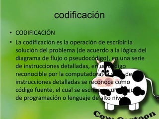 codificación
• CODIFICACIÓN
• La codificación es la operación de escribir la
solución del problema (de acuerdo a la lógica del
diagrama de flujo o pseudocódigo), en una serie
de instrucciones detalladas, en un código
reconocible por la computadora, la serie de
instrucciones detalladas se reconoce como
código fuente, el cual se escribe en un lenguaje
de programación o lenguaje de alto nivel.
 