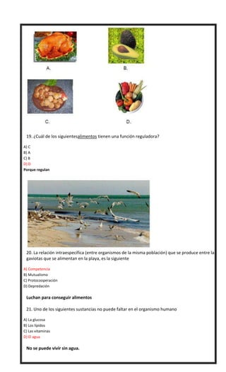

19. ¿Cuál de los siguientesalimentos tienen una función reguladora?
A) C
B) A
C) B
D) D
Porque regulan




20. La relación intraespecífica (entre organismos de la misma población) que se produce entre las
gaviotas que se alimentan en la playa, es la siguiente
A) Competencia
B) Mutualismo
C) Protocooperación
D) Depredación



Luchan para conseguir alimentos




21. Uno de los siguientes sustancias no puede faltar en el organismo humano
A) La glucosa
B) Los lípidos
C) Las vitaminas
D) El agua



No se puede vivir sin agua.

 