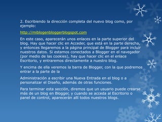 2. Escribiendo la dirección completa del nuevo blog como, por
ejemplo:
http://miblogenbloggerblogspot.com

En este caso, aparecerán unos enlaces en la parte superior del
blog. Hay que hacer clic en Acceder, que está en la parte derecha,
y entonces llegaremos a la página principal de Blogger para incluir
nuestros datos. Si estamos conectados a Blogger en el navegador
(por medio de las cookies), hay que hacer clic en el enlace
Escritorio, y entraremos directamente a nuestro blog.
Y encima de ella veremos la barra de Blogger, con la que podremos
entrar a la parte de la
Administración a escribir una Nueva Entrada en el blog o a
personalizar el Diseño, además de otras funciones.
Para terminar esta sección, diremos que un usuario puede crearse
más de un blog en Blogger, y cuando se acceda al Escritorio o
panel de control, aparecerán allí todos nuestros blogs.

 