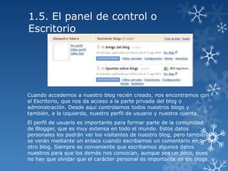 1.5. El panel de control o
Escritorio

Cuando accedemos a nuestro blog recién creado, nos encontramos con
el Escritorio, que nos da acceso a la parte privada del blog o
administración. Desde aquí controlamos todos nuestros blogs y
también, a la izquierda, nuestro perfil de usuario y nuestra cuenta.
El perfil de usuario es importante para formar parte de la comunidad
de Blogger, que es muy extensa en todo el mundo. Estos datos
personales los podrán ver los visitantes de nuestro blog, pero también
se verán mediante un enlace cuando escribamos un comentario en
otro blog. Siempre es conveniente que escribamos algunos datos
nuestros para que los demás nos conozcan, aunque sea un poco, pues
no hay que olvidar que el carácter personal es importante en los blogs.

 