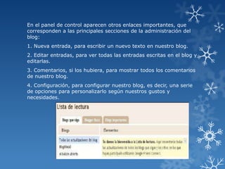 En el panel de control aparecen otros enlaces importantes, que
corresponden a las principales secciones de la administración del
blog:
1. Nueva entrada, para escribir un nuevo texto en nuestro blog.
2. Editar entradas, para ver todas las entradas escritas en el blog y
editarlas.
3. Comentarios, si los hubiera, para mostrar todos los comentarios
de nuestro blog.
4. Configuración, para configurar nuestro blog, es decir, una serie
de opciones para personalizarlo según nuestros gustos y
necesidades.

 