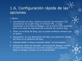 1.6. Configuración rápida de las
opciones
I. Básico:
1. Herramientas de blog: podemos exportar las entradas y los
comentarios de nuestro blog en formato XML, y luego
importarlas a otro blog de Blogger. Con el archivo XML podemos
tener una copia de seguridad del contenido de nuestro blog.
2. Título: es el título del blog, que se puede modificar siempre que
se quiera.
3. Descripción: es una descripción del blog, que aparecerá debajo
del título en la cabecera del blog.
4. ¿Deseas añadir tu blog a nuestras listas?: es aconsejable.
5. Seleccionar editor de entradas: recientemente Blogger cambió
el editor de entradas por uno más completo, pero podemos
elegir el antiguo, aunque no es recomendable.

 