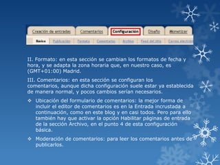 II. Formato: en esta sección se cambian los formatos de fecha y
hora, y se adapta la zona horaria que, en nuestro caso, es
(GMT+01:00) Madrid.
III. Comentarios: en esta sección se configuran los
comentarios, aunque dicha configuración suele estar ya establecida
de manera normal, y pocos cambios serían necesarios.

 Ubicación del formulario de comentarios: la mejor forma de
incluir el editor de comentarios es en la Entrada incrustada a
continuación, como en este blog y en casi todos. Pero para ello
también hay que activar la opción Habilitar páginas de entrada
de la sección Archivo, en el punto 4 de esta configuración
básica.
 Moderación de comentarios: para leer los comentarios antes de
publicarlos.

 