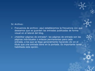 IV. Archivo:
 Frecuencia de archivo: aquí establecemos la frecuencia con que
deseamos que se guarden las entradas publicadas de forma
visual en el lateral del blog.
 ¿Habilitar páginas de entrada?: las páginas de entrada son las
páginas individuales o enlaces permanentes para cada
entrada, a los que se llega generalmente haciendo clic en el
título que una entrada tiene en la portada. Es importante tener
habilitada esta opción.

 