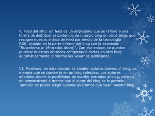 V. Feed del sitio: un feed es un anglicismo que se refiere a una
forma de distribuir el contenido de nuestro blog en otros blogs que
recogen nuestro enlace de feed por medio de la tecnología
RSS, situado en la parte inferior del blog con la expresión
"Suscribirse a: (Entradas Atom)". Con ese enlace, se pueden
publicar nuestras entradas completas o cortas en otro blog
automáticamente conforme las vayamos publicando.
VI. Permisos: en esta sección se añaden autores nuevos al blog, de
manera que se convierta en un blog colectivo. Los autores
añadidos tienen la posibilidad de escribir entradas al blog, pero no
de administrarlo a menos que el autor del blog se lo permita.
También se puede elegir quiénes queremos que vean nuestro blog.

 