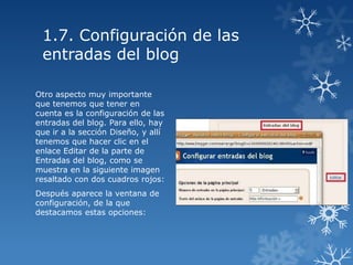1.7. Configuración de las
entradas del blog
Otro aspecto muy importante
que tenemos que tener en
cuenta es la configuración de las
entradas del blog. Para ello, hay
que ir a la sección Diseño, y allí
tenemos que hacer clic en el
enlace Editar de la parte de
Entradas del blog, como se
muestra en la siguiente imagen
resaltado con dos cuadros rojos:
Después aparece la ventana de
configuración, de la que
destacamos estas opciones:

 