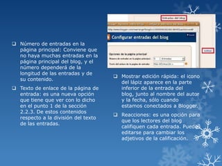  Número de entradas en la
página principal: Conviene que
no haya muchas entradas en la
página principal del blog, y el
número dependerá de la
longitud de las entradas y de
su contenido.
 Texto de enlace de la página de
entrada: es una nueva opción
que tiene que ver con lo dicho
en el punto 1 de la sección
2.2.3. De estos contenidos
respecto a la división del texto
de las entradas.

 Mostrar edición rápida: el icono
del lápiz aparece en la parte
inferior de la entrada del
blog, junto al nombre del autor
y la fecha, sólo cuando
estamos conectados a Blogger.
 Reacciones: es una opción para
que los lectores del blog
califiquen cada entrada. Puede
editarse para cambiar los
adjetivos de la calificación.

 
