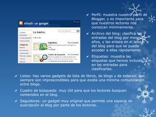  Perfil: muestra nuestro perfil de
Blogger, y es importante para
que nuestros lectores nos
conozcan mínimamente.
 Archivo del blog: clasifica las
entradas del blog por meses y
años, y las enlaza en el lateral
del blog para que se pueda
acceder a ellas rápidamente.
 Etiquetas: muestra las
etiquetas que hemos incluido
en las entradas para
clasificarlas.
 Listas: hay varios gadgets de lista de libros, de blogs y de enlaces, que
siempre son imprescindibles para que exista una mínima comunicación
entre blogs.
 Cuadro de búsqueda: muy útil para que los lectores busquen
contenidos en el blog.
 Seguidores: un gadget muy original que permite una especie de
suscripción al blog por parte de los lectores.

 