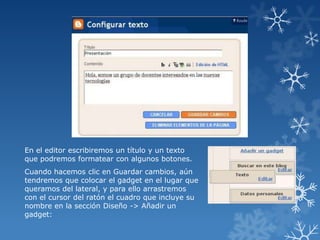 En el editor escribiremos un título y un texto
que podremos formatear con algunos botones.

Cuando hacemos clic en Guardar cambios, aún
tendremos que colocar el gadget en el lugar que
queramos del lateral, y para ello arrastremos
con el cursor del ratón el cuadro que incluye su
nombre en la sección Diseño -> Añadir un
gadget:

 