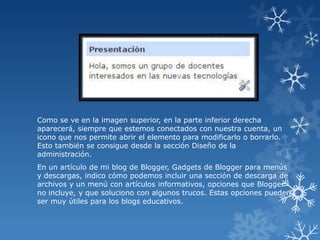 Como se ve en la imagen superior, en la parte inferior derecha
aparecerá, siempre que estemos conectados con nuestra cuenta, un
icono que nos permite abrir el elemento para modificarlo o borrarlo.
Esto también se consigue desde la sección Diseño de la
administración.
En un artículo de mi blog de Blogger, Gadgets de Blogger para menús
y descargas, indico cómo podemos incluir una sección de descarga de
archivos y un menú con artículos informativos, opciones que Blogger
no incluye, y que soluciono con algunos trucos. Estas opciones pueden
ser muy útiles para los blogs educativos.

 