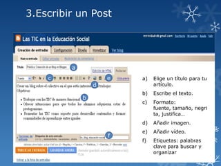 3.Escribir un Post

a
c

e

a)

Elige un título para tu
artículo.

b)

Escribe el texto.

c)

Formato:
fuente, tamaño, negri
ta, justifica…

d)

Añadir imagen.

e)

Añadir vídeo.

f)

Etiquetas: palabras
clave para buscar y
organizar

d
b

f

 
