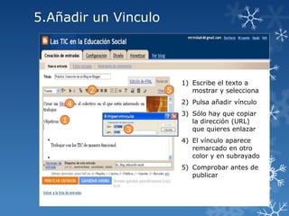 5.Añadir un Vinculo

2

5

1) Escribe el texto a
mostrar y selecciona

2) Pulsa añadir vínculo

4
1
3

3) Sólo hay que copiar
la dirección (URL)
que quieres enlazar
4) El vínculo aparece
remarcado en otro
color y en subrayado
5) Comprobar antes de
publicar

 