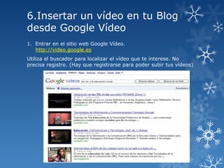 6.Insertar un vídeo en tu Blog
desde Google Vídeo
1. Entrar en el sitio web Google Vídeo.
http://video.google.es
Utiliza el buscador para localizar el vídeo que te interese. No
precisa registro. (Hay que registrarse para poder subir tus vídeos)

 