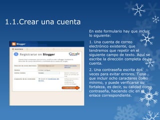 1.1.Crear una cuenta
En este formulario hay que incluir
lo siguiente:
1. Una cuenta de correo
electrónico existente, que
tendremos que repetir en el
siguiente campo de texto. Aquí se
escribe la dirección completa de la
cuenta.
2. Una contraseña escrita dos
veces para evitar errores. Tiene
que incluir ocho caracteres como
mínimo, y puede verificarse su
fortaleza, es decir, su calidad como
contraseña, haciendo clic en el
enlace correspondiente.

 