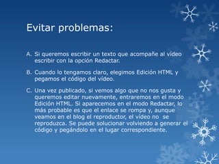 Evitar problemas:
A. Si queremos escribir un texto que acompañe al vídeo
escribir con la opción Redactar.
B. Cuando lo tengamos claro, elegimos Edición HTML y
pegamos el código del vídeo.
C. Una vez publicado, si vemos algo que no nos gusta y
queremos editar nuevamente, entraremos en el modo
Edición HTML. Si aparecemos en el modo Redactar, lo
más probable es que el enlace se rompa y, aunque
veamos en el blog el reproductor, el vídeo no se
reproduzca. Se puede solucionar volviendo a generar el
código y pegándolo en el lugar correspondiente.

 