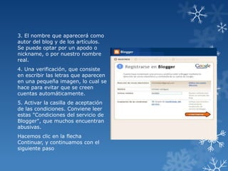 3. El nombre que aparecerá como
autor del blog y de los artículos.
Se puede optar por un apodo o
nickname, o por nuestro nombre
real.
4. Una verificación, que consiste
en escribir las letras que aparecen
en una pequeña imagen, lo cual se
hace para evitar que se creen
cuentas automáticamente.

5. Activar la casilla de aceptación
de las condiciones. Conviene leer
estas "Condiciones del servicio de
Blogger", que muchos encuentran
abusivas.
Hacemos clic en la flecha
Continuar, y continuamos con el
siguiente paso

 