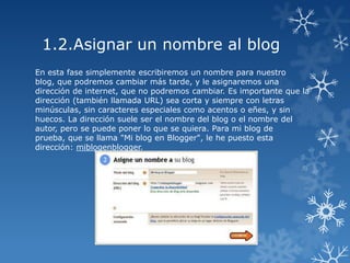 1.2.Asignar un nombre al blog
En esta fase simplemente escribiremos un nombre para nuestro
blog, que podremos cambiar más tarde, y le asignaremos una
dirección de internet, que no podremos cambiar. Es importante que la
dirección (también llamada URL) sea corta y siempre con letras
minúsculas, sin caracteres especiales como acentos o eñes, y sin
huecos. La dirección suele ser el nombre del blog o el nombre del
autor, pero se puede poner lo que se quiera. Para mi blog de
prueba, que se llama "Mi blog en Blogger", le he puesto esta
dirección: miblogenblogger.

 