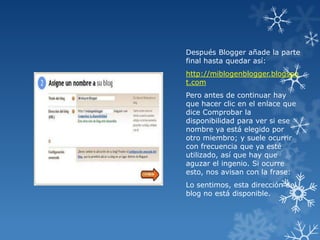 Después Blogger añade la parte
final hasta quedar así:
http://miblogenblogger.blogspo
t.com
Pero antes de continuar hay
que hacer clic en el enlace que
dice Comprobar la
disponibilidad para ver si ese
nombre ya está elegido por
otro miembro; y suele ocurrir
con frecuencia que ya esté
utilizado, así que hay que
aguzar el ingenio. Si ocurre
esto, nos avisan con la frase:
Lo sentimos, esta dirección del
blog no está disponible.

 