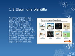 1.3.Elegir una plantilla
Por último, tendremos que
elegir una plantilla, que es el
diseño general del blog.
Elegiremos la que más nos
guste, pero más adelante
podremos cambiarla siempre
que queramos. La elección de
la plantilla es importante, y por
eso he escrito un artículo en
este blog, "Diseño y elección de
la plantilla en Blogger", donde
escribo unos consejos para
elegir la plantilla adecuada.

 