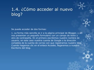 1.4. ¿Cómo acceder al nuevo
blog?

Se puede acceder de dos formas:
1. La forma más sencilla es ir a la página principal de Blogger, y allí
nos presentan un pequeño formulario con un campo de texto y
otro de contraseña. En el primero escribimos nuestro nombre de
usuario, en este caso nuestra cuenta de Google o la dirección
completa de la cuenta de correo con que registramos nuestro blog.
Cuando hagamos clic en el enlace Acceder, llegaremos a nuestro
Escritorio del blog.

 