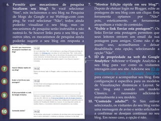 6.

6

Permitir que mecanismos de pesquisa
localizem seu blog?: Se você selecionar
"Sim", nós incluiremos o seu blog na Pesquisa
de blogs do Google e no Weblogs.com com
ping. Se você selecionar "Não", todos ainda
poderão visualizar o seu blog, mas os
mecanismos de pesquisa serão instruídos a não
rastreá-lo. Se houver links para o seu blog em
outros sites, os mecanismos de pesquisa ainda
poderão sugerir o seu blog em resposta a
consultas.

10
7
8
9

10

7.

“Mostrar Edição rápida em seu blog?”:
Depois de efetuar login no Blogger, edite as
postagens de seu blog com um clique. Esta
ferramenta
optamos
por
“Não”
pois,
esteticamente,
as
ferramentas
atrapalham a visão do conteúdo;
8. “Exibir o link Enviar esta postagem?”: Os
links Enviar esta postagem permitem que
seus leitores enviem um email da sua
postagem para amigos. Como não é de
muito uso, aconselhamos a deixar
desabilitada esta opção, selecionando a
opção “Não”.
9. ID de propriedade na web do Google
Analytics: Adicione o Google Analytics a
seu blog para ver como os visitantes
interagem com seu site. Adicione seu ID de
propriedade da web do Google Analytics
para começar a acompanhar seu blog. Esta
configuração é específica para os modelos
de Visualizações dinâmicas e Layout. Se
seu blog está usando um modelo
Clássico,
é
necessário
adicioná-lo
manualmente a seu modelo.
10. “Conteúdo adulto?”: Se Sim estiver
selecionado, os visitantes do seu blog verão
uma mensagem de aviso e serão solicitados
a confirmar se desejam continuar no seu
blog. Em nosso caso, a opção é não.

 