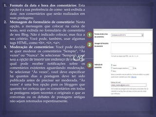 1. Formato da data e hora dos comentários: Esta
opção é a sua preferência de como será exibida a
data nos comentários que serão realizados em
suas postagens;
2. Mensagem do formulário de comentário: Nesta
opção, a mensagem que colocar na caixa de
texto, será exibida no formulário de comentário
de seu Blog. Não é indicado colocar, mas fica a 1
seu critério. Você pode, também, usar algumas
tags HTML, como <b>, <i>, <a>;
2
3. Moderação de comentários: Você pode decidir
se quer moderar os comentários "Sempre", "Às
vezes" ou "Nunca". Se selecionar "Sempre", você
terá a opção de inserir um endereço de e-mail no
qual pode receber notificações sobre os
3
comentários existentes aguardando moderação.
Se selecionar "Às vezes", você deve especificar
há quantos dias a postagem deve ter sido
publicada antes de precisar ser moderada. "Às
vezes" é uma boa opção para os bloggers que
querem ter certeza que os comentários em todas
as postagens sejam recentes e originais e que as
conversas ou os debates de postagens antigas
não sejam retomados repentinamente.

 