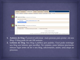 1

2

1. Autores do blog: É possível adicionar mais pessoas para postar em seu
Blog. O blog pode ter até 100 autores.
2. Leitores do blog: Seu blog é público por padrão. Você pode restringir
seu blog aos leitores que escolher. No entanto, esses leitores precisarão
efetuar login antes de ler o seu blog, adicionando, assim, uma etapa ao
processo.

 