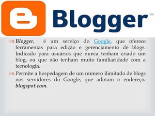 
 Blogger,
é um serviço do Google, que oferece
ferramentas para edição e gerenciamento de blogs.
Indicado para usuários que nunca tenham criado um
blog, ou que não tenham muito familiaridade com a
tecnologia.
 Permite a hospedagem de um número ilimitado de blogs
nos servidores do Google, que adotam o endereço.
blogspot.com.

 