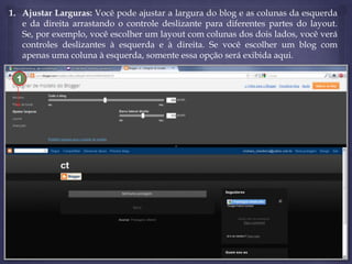 1. Ajustar Larguras: Você pode ajustar a largura do blog e as colunas da esquerda
e da direita arrastando o controle deslizante para diferentes partes do layout.
Se, por exemplo, você escolher um layout com colunas dos dois lados, você verá
controles deslizantes à esquerda e à direita. Se você escolher um blog com
apenas uma coluna à esquerda, somente essa opção será exibida aqui.
1

 