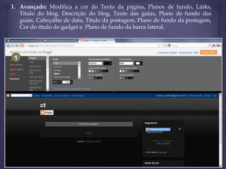 1. Avançado: Modifica a cor do Texto da página, Planos de fundo, Links,
Título do blog, Descrição do blog, Texto das guias, Plano de fundo das
guias, Cabeçalho de data, Título da postagem, Plano de fundo da postagem,
Cor do título do gadget e Plano de fundo da barra lateral.

1

 