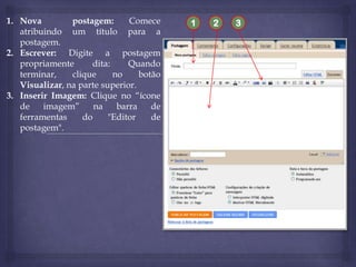 1. Nova
postagem:
Comece
atribuindo um título para a
postagem.
2. Escrever: Digite a postagem
propriamente
dita:
Quando
terminar,
clique
no
botão
Visualizar, na parte superior.
3. Inserir Imagem: Clique no “ícone
de
imagem”
na
barra
de
ferramentas
do
"Editor
de
postagem".

1

2

3

 