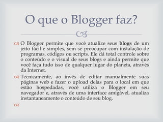 O que o Blogger faz?

 O Blogger permite que você atualize seus blogs de um
jeito fácil e simples, sem se preocupar com instalação de
programas, códigos ou scripts. Ele dá total controle sobre
o conteúdo e o visual de seus blogs e ainda permite que
você faça tudo isso de qualquer lugar do planeta, através
da Internet.
 Tecnicamente, ao invés de editar manualmente suas
páginas web e fazer o upload delas para o local em que
estão hospedadas, você utiliza o Blogger em seu
navegador e, através de uma interface amigável, atualiza
instantaneamente o conteúdo de seu blog.


 