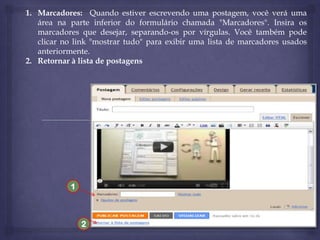 1. Marcadores: Quando estiver escrevendo uma postagem, você verá uma
área na parte inferior do formulário chamada "Marcadores". Insira os
marcadores que desejar, separando-os por vírgulas. Você também pode
clicar no link "mostrar tudo" para exibir uma lista de marcadores usados
anteriormente.
2. Retornar à lista de postagens

1

2

 
