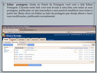 1. Editar postagens: Ainda no Painel de Postagens você verá o link Editar
Postagens. Clicando neste link você será levado à uma lista com todas as suas
postagens, publicadas ou não (rascunho) e será possível modificar seus textos à
partir daí. Basta clicar em Editar ao lado da postagem que deseja alterar e fazer
suas modificações, publicando normalmente.

1



 