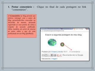 1. Postar comentário :
“comentários”.
O Comentário no blog permite aos
leitores interagir com o autor do
blog, permitindo-lhes concordar ou
discordar do mesmo, deixando
registrado os seus pontos de vista a
respeito do assunto publicado.
Além, também, de servir de retorno
ao autor sobre o que ele vem
publicando em seu blog (feedback).

Clique no final de cada postagem no link


1

 
