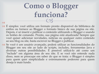 Como o Blogger
funciona?



 É simples: você utiliza um formato pronto disponível da biblioteca de
estilos ou fornece ao Blogger o formato básico de sua página ou site.
Depois, é só inserir e publicar o conteúdo utilizando o Blogger e usando
os botões de comando. Pronto, sua página está atualizada! Sempre que
você quiser adicionar novidades, notícias ou qualquer outro conteúdo
ao seu blog ou site, basta escrever no Blogger e publicar.
 Se você é um usuário avançado, poderá utilizar as funcionalidades do
Blogger em seu site ao lado de scripts, includes, ferramentas Java e
diversas outras possibilidades. É possível utilizá-lo até como um
"include" em alguma área de seu site. E se você não entende nada
disso, nem se preocupe em saber do que se trata: o Blogger é simples
para quem quer simplicidade e extremamente poderoso para quem
deseja ir mais fundo.

 