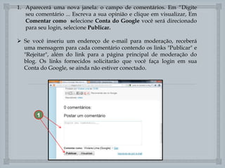 1. Aparecerá uma nova janela: o campo de comentários. Em “Digite
seu comentário ... Escreva a sua opinião e clique em visualizar, Em
Comentar como selecione Conta do Google você será direcionado
para seu login, selecione Publicar.
 Se você inseriu um endereço de e-mail para moderação, receberá
uma mensagem para cada comentário contendo os links "Publicar" e
"Rejeitar", além do link para a página principal de moderação do
blog. Os links fornecidos solicitarão que você faça login em sua
Conta do Google, se ainda não estiver conectado.


1

 