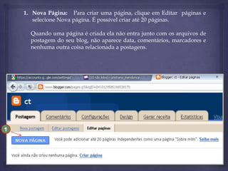 1. Nova Página: Para criar uma página, clique em Editar páginas e
selecione Nova página. É possível criar até 20 páginas.
Quando uma página é criada ela não entra junto com os arquivos de
postagem do seu blog, não aparece data, comentários, marcadores e
nenhuma outra coisa relacionada a postagens.

1

 