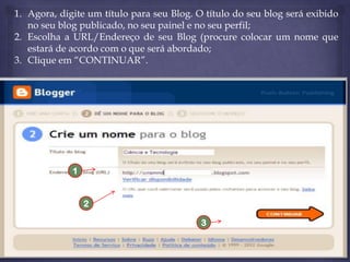 1. Agora, digite um título para seu Blog. O título do seu blog será exibido
no seu blog publicado, no seu painel e no seu perfil;
2. Escolha a URL/Endereço de seu Blog (procure colocar um nome que
estará de acordo com o que será abordado;
3. Clique em “CONTINUAR”.

1

2
3

 