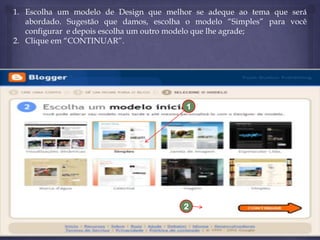 1. Escolha um modelo de Design que melhor se adeque ao tema que será
abordado. Sugestão que damos, escolha o modelo “Simples” para você
configurar e depois escolha um outro modelo que lhe agrade;
2. Clique em “CONTINUAR”.

1

2

 