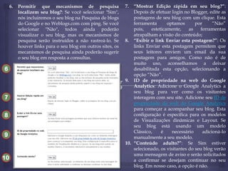 6.

Permitir que mecanismos de pesquisa
localizem seu blog?: Se você selecionar "Sim",
nós incluiremos o seu blog na Pesquisa de blogs
do Google e no Weblogs.com com ping. Se você
selecionar "Não", todos ainda poderão
visualizar o seu blog, mas os mecanismos de
pesquisa serão instruídos a não rastreá-lo. Se
houver links para o seu blog em outros sites, os
mecanismos de pesquisa ainda poderão sugerir
o seu blog em resposta a consultas.

6
10
7
8
9

10

7.

“Mostrar Edição rápida em seu blog?”:
Depois de efetuar login no Blogger, edite as
postagens de seu blog com um clique. Esta
ferramenta
optamos
por
“Não”
pois,
esteticamente,
as
ferramentas
atrapalham a visão do conteúdo;
8. “Exibir o link Enviar esta postagem?”: Os
links Enviar esta postagem permitem que
seus leitores enviem um email da sua
postagem para amigos. Como não é de
muito uso, aconselhamos a deixar
desabilitada esta opção, selecionando a
opção “Não”.
9. ID de propriedade na web do Google
Analytics: Adicione o Google Analytics a
seu blog para ver como os visitantes
interagem com seu site. Adicione seu ID de
propriedade da web do Google Analytics
para começar a acompanhar seu blog. Esta
configuração é específica para os modelos
de Visualizações dinâmicas e Layout. Se
seu blog está usando um modelo
Clássico,
é
necessário
adicioná-lo
manualmente a seu modelo.
10. “Conteúdo adulto?”: Se Sim estiver
selecionado, os visitantes do seu blog verão
uma mensagem de aviso e serão solicitados
a confirmar se desejam continuar no seu
blog. Em nosso caso, a opção é não.

 
