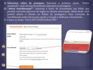 11. Selecionar editor de postagem: Selecione a primeira opção, “Editor
atualizado”, pois ela traz ferramentas úteis para as postagens;
12. “Ativar transliteração?”: Adiciona à barra de ferramentas um botão que
permite converter palavras do inglês no idioma selecionado. (Mais tarde, você
poderá alterar o idioma no Editor de postagem.). Suas correções de
transliteração serão salvas para ajudar o Google a melhorar a ferramenta;
13. Clique no botão “SALVAR CONFIGURAÇÕES”.

11
12

13

 