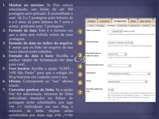 1. Mostrar no máximo: Se Dias estiver
selecionado, um limite de até 500
postagens será aplicado. É aconselhado a
usar de 2 a 3 postagens para leitores de
4 a 6 anos. Já para leitores de 7 anos e
acima , podemos usar 7 postagens;
2. Formato da data: Este é o formato em
que a data será exibida acima de suas
postagens.
3. Formato da data no índice do arquivo:
É assim que os links de arquivo da sua
barra lateral serão exibidos;
4. Formato da data e hora: Escolha a
melhor opção de formatação de data
para você;
5. Fuso horário: Escolha a opção “(GMT: 3:00) São Paulo” para que o relógio do
Blog funcione em conjunto com o seu.
6. Idioma: Corresponde ao “seu” idioma
falado.
7. Converter quebras de linha: Se a opção
Sim for selecionada, retornos de linha
individuais inseridos no Editor de
postagem serão substituídos por tags
<br /> individuais em seu blog e
retornos de linha duplos serão
substituídos por duas tags (<br /><br

1

2
3

4
5
6
7

 