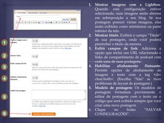 1
2

3
4

5

6

1. Mostrar imagens com a Lightbox:
Quando esta configuração estiver
selecionada, suas imagens serão abertas
em sobreposição a seu blog. Se sua
postagem possuir várias imagens, elas
serão exibidas como miniaturas na parte
inferior da tela.
2. Mostrar título: Exibirá o campo “Título”
de sua postagem, onde você poderá
preencher o título da mesma.
3. Exibir campos de link: Adiciona a
opção que inclui um URL relacionado e
links de compartimento de podcast com
cada uma de suas postagens.
4. Habilitar
alinhamento
flutuante:
Permite opções de alinhamento de
imagem e texto com a tag <div
clear:both>. (Escolha "Não" se tiver
problemas de layout de postagens.)
5. Modelo de postagem: Os modelos de
postagem formatam previamente o
editor de postagens com o texto ou o
código que será exibido sempre que você
criar uma nova postagem.
6. Clique
no
botão
“SALVAR
CONFIGURAÇÕES”.

 
