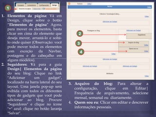 1
1. Elementos da página: Vá em
Design, clique sobre o botão
“Elementos de página” Agora,
para mover os elementos, basta
clicar em cima do elemento que
deseja mover, arrastá-lo e soltálo onde quiser (Observação: você
pode mover todos os elementos
com
exceção
da
Navbar,
postagens e do cabeçalho em
alguns modelos).
2. Seguidores: Vá para a guia
Design| Elementos da página
do seu blog: Clique no link
"Adicionar
um
gadget",
localizado na barra lateral do seu
layout. Uma janela pop-up será
exibida com todos os diferentes
tipos de gadgets que você pode
adicionar ao blog. Procure
"Seguidores" e clique no ícone
"+" azul: clique no botão laranja
"Salvar".

2
3
4

3. Arquivo do blog: Para alterar a
configuração,
clique
em
Editar|
Frequência de arquivamento, selecione
mensal, semanal ou diariamente.
4. Quem sou eu: Clicar em editar e descrever
informações pessoais.

 