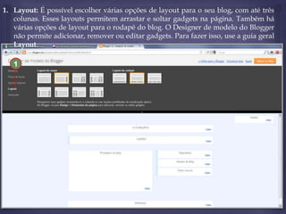 1. Layout: É possível escolher várias opções de layout para o seu blog, com até três
colunas. Esses layouts permitem arrastar e soltar gadgets na página. Também há
várias opções de layout para o rodapé do blog. O Designer de modelo do Blogger
não permite adicionar, remover ou editar gadgets. Para fazer isso, use a guia geral
Layout.
1

 