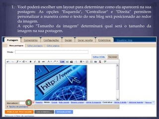 1. Você poderá escolher um layout para determinar como ela aparecerá na sua
postagem: As opções "Esquerda", "Centralizar" e "Direita" permitem
personalizar a maneira como o texto do seu blog será posicionado ao redor
da imagem.
A opção "Tamanho da imagem" determinará qual será o tamanho da
imagem na sua postagem.

1

 
