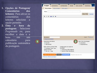 1. Opções de Postagem/
Comentários
dos
leitores: Para ativar os
comentários
dos
leitores selecione a
opção permitir.
2. Data e hora da
postagem: Selecione
Programado em, para
escolher a data e a
hora
em
um
calendário
para
publicação automática
da postagem.

1

2

 